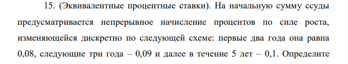 (Эквивалентные процентные ставки). На начальную сумму ссуды предусматривается непрерывное начисление процентов по силе роста, изменяющейся дискретно по следующей схеме: первые два года она равна 0,08, следующие три года – 0,09 и далее в течение 5 лет – 0,1. Определите  142 множитель наращения и эквивалентную годовую процентную ставку при начислении сложных процентов.  