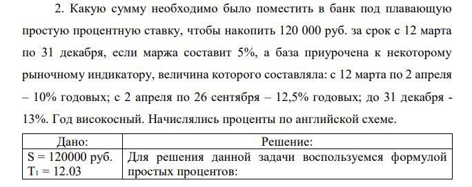 Какую сумму необходимо было поместить в банк под плавающую простую процентную ставку, чтобы накопить 120 000 руб. за срок с 12 марта по 31 декабря, если маржа составит 5%, а база приурочена к некоторому рыночному индикатору, величина которого составляла: с 12 марта по 2 апреля – 10% годовых; с 2 апреля по 26 сентября – 12,5% годовых; до 31 декабря - 13%. Год високосный. Начислялись проценты по английской схеме. 