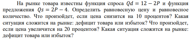 На рынке товара известны функция спроса 𝑄𝑑 = 12 − 2𝑃 и функция предложения 𝑄𝑠 = 2𝑃 − 4. Определить равновесную цену и равновесное количество. Что произойдет, если цена снизится на 10 процентов? Какая ситуация сложится на рынке: дефицит товара или избыток? Что произойдет, если цена увеличится на 20 процентов? Какая ситуация сложится на рынке: дефицит товара или избыток