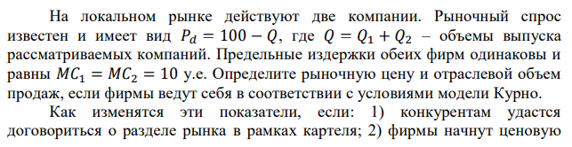 На локальном рынке действуют две компании. Рыночный спрос известен и имеет вид 𝑃𝑑 = 100 − 𝑄, где 𝑄 = 𝑄1 + 𝑄2 – объемы выпуска рассматриваемых компаний. Предельные издержки обеих фирм одинаковы и равны 𝑀𝐶1 = 𝑀𝐶2 = 10 у.е. Определите рыночную цену и отраслевой объем продаж, если фирмы ведут себя в соответствии с условиями модели Курно. Как изменятся эти показатели, если: 1) конкурентам удастся договориться о разделе рынка в рамках картеля; 2) фирмы начнут ценовую  войну и собьют рыночные цены до уровня предельных издержек? Ответ записать в таблицу. 