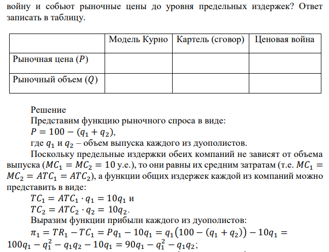 На локальном рынке действуют две компании. Рыночный спрос известен и имеет вид 𝑃𝑑 = 100 − 𝑄, где 𝑄 = 𝑄1 + 𝑄2 – объемы выпуска рассматриваемых компаний. Предельные издержки обеих фирм одинаковы и равны 𝑀𝐶1 = 𝑀𝐶2 = 10 у.е. Определите рыночную цену и отраслевой объем продаж, если фирмы ведут себя в соответствии с условиями модели Курно. Как изменятся эти показатели, если: 1) конкурентам удастся договориться о разделе рынка в рамках картеля; 2) фирмы начнут ценовую  войну и собьют рыночные цены до уровня предельных издержек? Ответ записать в таблицу. 