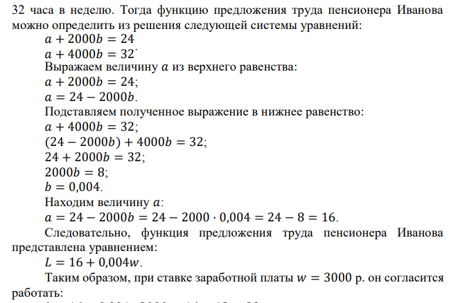 Пенсионер Иванов готов работать сторожем при ставке заработной платы 2000 р. 24 часа в неделю. Студент Сидоров соглашается выполнять эту работу только за 2500 р. Другая фирма, нуждающаяся в услугах сторожа, готова платить за 32 часа работы в неделю по 4000 р. каждому сторожу. Условия работы и оплаты труда у фирмы-конкурента устраивают студента и пенсионера. Определите, какое количество часов в неделю согласится работать студент Сидоров и пенсионер Иванов при ставке заработной платы 3000 р., если функции предложения труда этих работников линейные. 