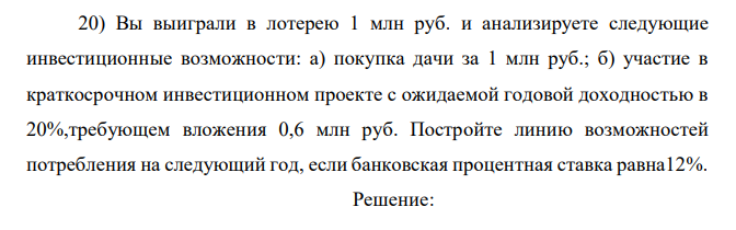 Вы выиграли в лотерею 1 млн руб. и анализируете следующие инвестиционные возможности: а) покупка дачи за 1 млн руб.; б) участие в краткосрочном инвестиционном проекте с ожидаемой годовой доходностью в 20%,требующем вложения 0,6 млн руб. Постройте линию возможностей потребления на следующий год, если банковская процентная ставка равна12%. 