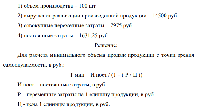 Определите объем безубыточности продукции. Имеются следующие данные: 1) объем производства – 100 шт 2) выручка от реализации произведенной продукции – 14500 руб 3) совокупные переменные затраты – 7975 руб. 4) постоянные затраты – 1631,25 руб.