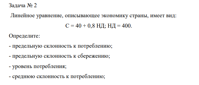 Линейное уравнение, описывающее экономику страны, имеет вид: С = 40 + 0,8 НД; НД = 400. Определите: - предельную склонность к потреблению; - предельную склонность к сбережению; - уровень потребления; - среднюю склонность к потреблению; - среднюю склонность к сбережению; - уровень сбережений. 