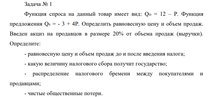 Функция спроса на данный товар имеет вид: QD = 12 – P. Функция предложения QS = - 3 + 4P. Определить равновесную цену и объем продаж. Введен акциз на продавцов в размере 20% от объема продаж (выручки). Определите: - равновесную цену и объем продаж до и после введения налога; - какую величину налогового сбора получит государство; - распределение налогового бремени между покупателями и продавцами; - чистые общественные потери. 