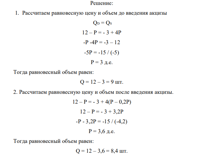 Функция спроса на данный товар имеет вид: QD = 12 – P. Функция предложения QS = - 3 + 4P. Определить равновесную цену и объем продаж. Введен акциз на продавцов в размере 20% от объема продаж (выручки). Определите: - равновесную цену и объем продаж до и после введения налога; - какую величину налогового сбора получит государство; - распределение налогового бремени между покупателями и продавцами; - чистые общественные потери. 