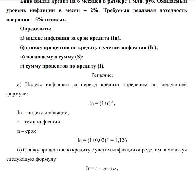 Банк выдал кредит на 6 месяцев в размере 1 млн. руб. Ожидаемый уровень инфляции в месяц – 2%. Требуемая реальная доходность операции – 5% годовых. Определить: а) индекс инфляции за срок кредита (In), б) ставку процентов по кредиту с учетом инфляции (Ir); в) погашаемую сумму (S); г) сумму процентов по кредиту (I). 