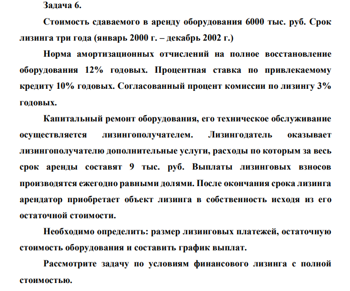 Стоимость сдаваемого в аренду оборудования 6000 тыс. руб. Срок лизинга три года (январь 2000 г. – декабрь 2002 г.) Норма амортизационных отчислений на полное восстановление оборудования 12% годовых. Процентная ставка по привлекаемому кредиту 10% годовых. Согласованный процент комиссии по лизингу 3% годовых. Капитальный ремонт оборудования, его техническое обслуживание осуществляется лизингополучателем. Лизингодатель оказывает лизингополучателю дополнительные услуги, расходы по которым за весь срок аренды составят 9 тыс. руб. Выплаты лизинговых взносов производятся ежегодно равными долями. После окончания срока лизинга арендатор приобретает объект лизинга в собственность исходя из его остаточной стоимости. Необходимо определить: размер лизинговых платежей, остаточную стоимость оборудования и составить график выплат. Рассмотрите задачу по условиям финансового лизинга с полной стоимостью. 