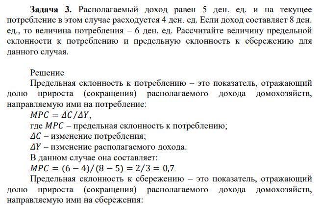 Располагаемый доход равен 5 ден. ед. и на текущее потребление в этом случае расходуется 4 ден. ед. Если доход составляет 8 ден. ед., то величина потребления – 6 ден. ед. Рассчитайте величину предельной склонности к потреблению и предельную склонность к сбережению для данного случая. 