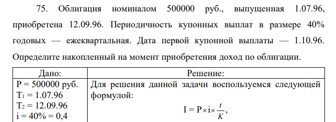 Облигация номиналом 500000 руб., выпущенная 1.07.96, приобретена 12.09.96. Периодичность купонных выплат в размере 40% годовых — ежеквартальная. Дата первой купонной выплаты — 1.10.96. Определите накопленный на момент приобретения доход по облигации. 