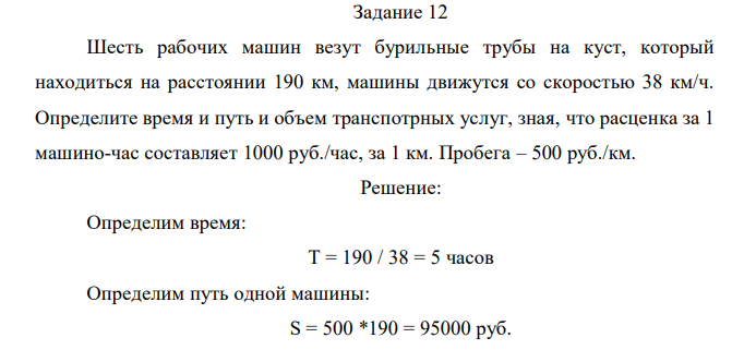 Шесть рабочих машин везут бурильные трубы на куст, который находиться на расстоянии 190 км, машины движутся со скоростью 38 км/ч. Определите время и путь и объем транспотрных услуг, зная, что расценка за 1 машино-час составляет 1000 руб./час, за 1 км. Пробега – 500 руб./км.  