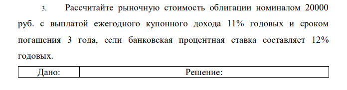 Рассчитайте рыночную стоимость облигации номиналом 20000 руб. с выплатой ежегодного купонного дохода 11% годовых и сроком погашения 3 года, если банковская процентная ставка составляет 12% годовых. 