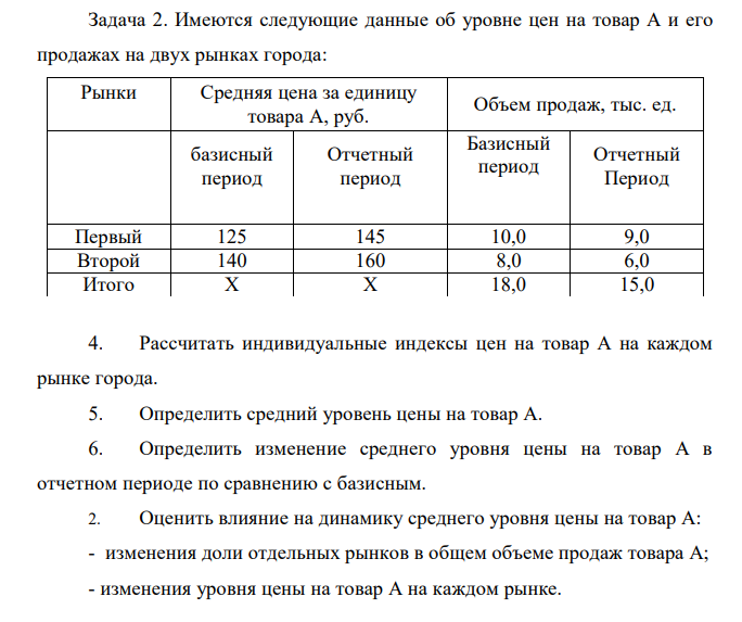 Имеются следующие данные об уровне цен на товар А и его продажах на двух рынках города: Рынки Средняя цена за единицу товара А, руб. Объем продаж, тыс. ед. базисный период Отчетный период Базисный период Отчетный Период Первый 125 145 10,0 9,0 Второй 140 160 8,0 6,0 Итого Х Х 18,0 15,0 4. Рассчитать индивидуальные индексы цен на товар А на каждом рынке города. 5. Определить средний уровень цены на товар А. 6. Определить изменение среднего уровня цены на товар А в отчетном периоде по сравнению с базисным. 2. Оценить влияние на динамику среднего уровня цены на товар А: - изменения доли отдельных рынков в общем объеме продаж товара А; - изменения уровня цены на товар А на каждом рынке. 5. Рассчитать коэффициенты ценовой эластичности спроса на товар А на каждом рынке. 6. Определить абсолютное изменение выручки от реализации товара А на каждом рынке: - всего; - за счет изменения средней цены; - за счет изменения физического объема продаж. Сделать выводы. 