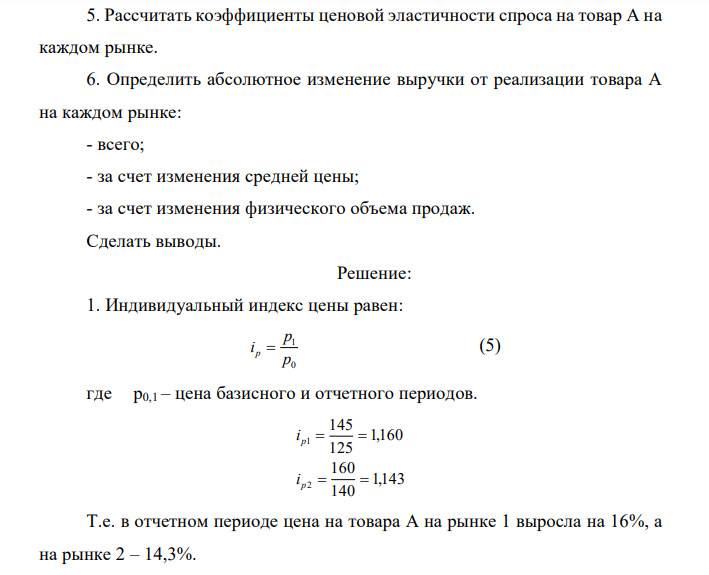 Имеются следующие данные об уровне цен на товар А и его продажах на двух рынках города: Рынки Средняя цена за единицу товара А, руб. Объем продаж, тыс. ед. базисный период Отчетный период Базисный период Отчетный Период Первый 125 145 10,0 9,0 Второй 140 160 8,0 6,0 Итого Х Х 18,0 15,0 4. Рассчитать индивидуальные индексы цен на товар А на каждом рынке города. 5. Определить средний уровень цены на товар А. 6. Определить изменение среднего уровня цены на товар А в отчетном периоде по сравнению с базисным. 2. Оценить влияние на динамику среднего уровня цены на товар А: - изменения доли отдельных рынков в общем объеме продаж товара А; - изменения уровня цены на товар А на каждом рынке. 5. Рассчитать коэффициенты ценовой эластичности спроса на товар А на каждом рынке. 6. Определить абсолютное изменение выручки от реализации товара А на каждом рынке: - всего; - за счет изменения средней цены; - за счет изменения физического объема продаж. Сделать выводы. 