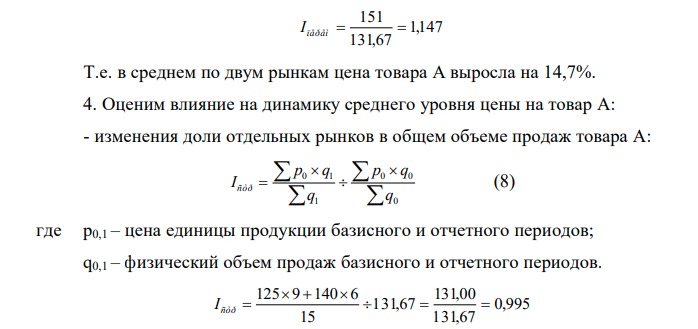 Имеются следующие данные об уровне цен на товар А и его продажах на двух рынках города: Рынки Средняя цена за единицу товара А, руб. Объем продаж, тыс. ед. базисный период Отчетный период Базисный период Отчетный Период Первый 125 145 10,0 9,0 Второй 140 160 8,0 6,0 Итого Х Х 18,0 15,0 4. Рассчитать индивидуальные индексы цен на товар А на каждом рынке города. 5. Определить средний уровень цены на товар А. 6. Определить изменение среднего уровня цены на товар А в отчетном периоде по сравнению с базисным. 2. Оценить влияние на динамику среднего уровня цены на товар А: - изменения доли отдельных рынков в общем объеме продаж товара А; - изменения уровня цены на товар А на каждом рынке. 5. Рассчитать коэффициенты ценовой эластичности спроса на товар А на каждом рынке. 6. Определить абсолютное изменение выручки от реализации товара А на каждом рынке: - всего; - за счет изменения средней цены; - за счет изменения физического объема продаж. Сделать выводы. 