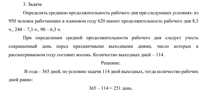 Определить среднюю продолжительность рабочего дня при следующих условиях: из 950 человек работающих в плановом году 620 имеют продолжительность рабочего дня 8,3 ч., 240 – 7,3 ч., 90 – 6,3 ч. При определении средней продолжительности рабочего дня следует учесть сокращенный день перед праздничными выходными днями, число которых в рассматриваемом году составит восемь. Количество выходных дней – 114. 