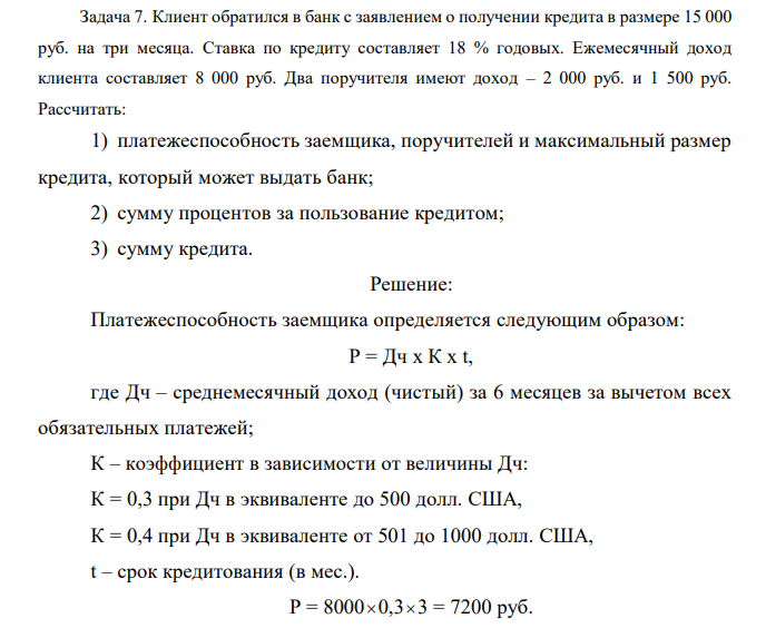 Клиент обратился в банк с заявлением о получении кредита в размере 15 000 руб. на три месяца. Ставка по кредиту составляет 18 % годовых. Ежемесячный доход клиента составляет 8 000 руб. Два поручителя имеют доход – 2 000 руб. и 1 500 руб. Рассчитать: 1) платежеспособность заемщика, поручителей и максимальный размер кредита, который может выдать банк; 2) сумму процентов за пользование кредитом; 3) сумму кредита. 