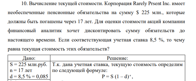 Вычисление текущей стоимости. Корпорация Rarely Prsent Inc. имеет необеспеченные пенсионные обязательства на сумму $ 225 млн., которые должны быть погашены через 17 лет. Для оценки стоимости акций компании финансовый аналитик хочет дисконтировать сумму обязательств до настоящего времени. Если соответствующая учетная ставка 8,5 %, то чему равна текущая стоимость этих обязательств? 