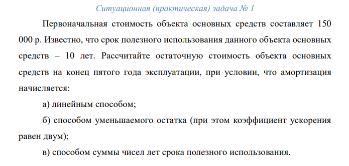 Первоначальная стоимость объекта основных средств составляет 150 000 р. Известно, что срок полезного использования данного объекта основных средств – 10 лет. Рассчитайте остаточную стоимость объекта основных средств на конец пятого года эксплуатации, при условии, что амортизация начисляется: а) линейным способом; б) способом уменьшаемого остатка (при этом коэффициент ускорения равен двум); в) способом суммы чисел лет срока полезного использования.  