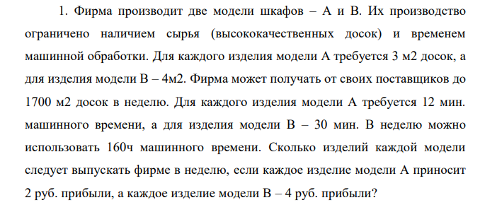 Фирма производит две модели шкафов – А и В. Их производство ограничено наличием сырья (высококачественных досок) и временем машинной обработки. Для каждого изделия модели А требуется 3 м2 досок, а для изделия модели В – 4м2. Фирма может получать от своих поставщиков до 1700 м2 досок в неделю. Для каждого изделия модели А требуется 12 мин. машинного времени, а для изделия модели В – 30 мин. В неделю можно использовать 160ч машинного времени. Сколько изделий каждой модели следует выпускать фирме в неделю, если каждое изделие модели А приносит 2 руб. прибыли, а каждое изделие модели В – 4 руб. прибыли? 