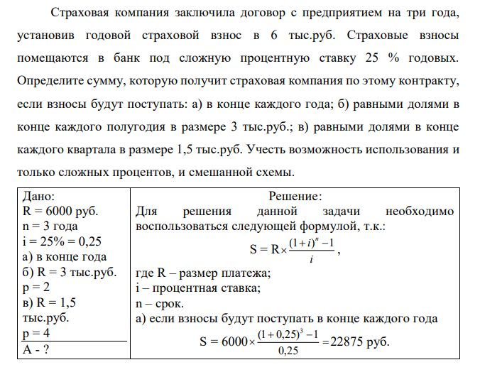 Страховая компания заключила договор с предприятием на три года, установив годовой страховой взнос в 6 тыс.руб. Страховые взносы помещаются в банк под сложную процентную ставку 25 % годовых. Определите сумму, которую получит страховая компания по этому контракту, если взносы будут поступать: а) в конце каждого года; б) равными долями в конце каждого полугодия в размере 3 тыс.руб.; в) равными долями в конце каждого квартала в размере 1,5 тыс.руб. Учесть возможность использования и только сложных процентов, и смешанной схемы. 