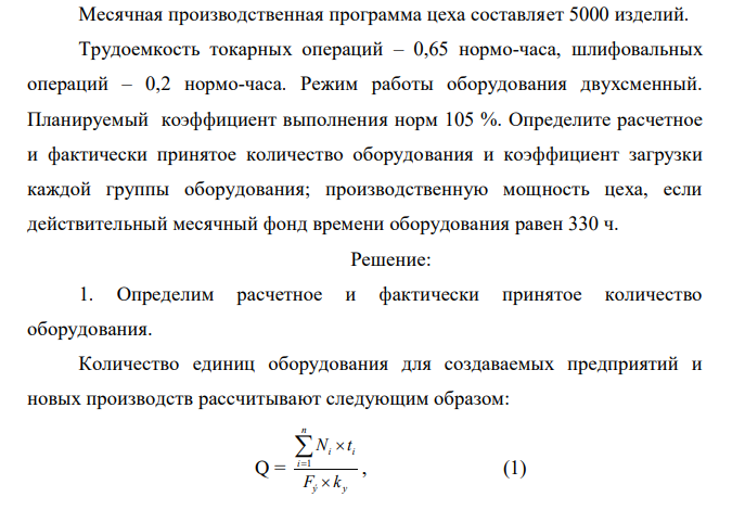 Месячная производственная программа цеха составляет 5000 изделий. Трудоемкость токарных операций – 0,65 нормо-часа, шлифовальных операций – 0,2 нормо-часа. Режим работы оборудования двухсменный. Планируемый коэффициент выполнения норм 105 %. Определите расчетное и фактически принятое количество оборудования и коэффициент загрузки каждой группы оборудования; производственную мощность цеха, если действительный месячный фонд времени оборудования равен 330 ч.