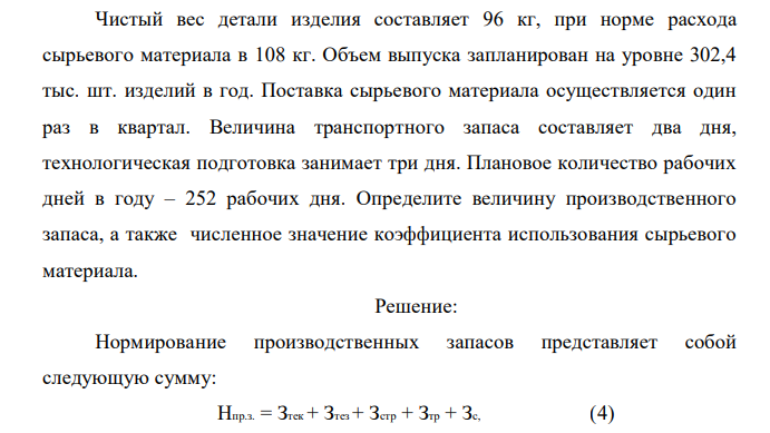 Чистый вес детали изделия составляет 96 кг, при норме расхода сырьевого материала в 108 кг. Объем выпуска запланирован на уровне 302,4 тыс. шт. изделий в год. Поставка сырьевого материала осуществляется один раз в квартал. Величина транспортного запаса составляет два дня, технологическая подготовка занимает три дня. Плановое количество рабочих дней в году – 252 рабочих дня. Определите величину производственного запаса, а также численное значение коэффициента использования сырьевого материала. 