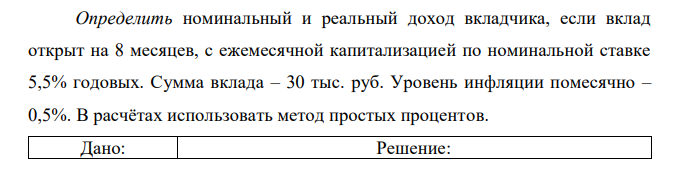 Определить номинальный и реальный доход вкладчика, если вклад открыт на 8 месяцев, с ежемесячной капитализацией по номинальной ставке 5,5% годовых. Сумма вклада – 30 тыс. руб. Уровень инфляции помесячно – 0,5%. В расчётах использовать метод простых процентов.