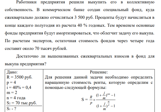 Работники предприятия решили выкупить его в коллективную собственность. В коммерческом банке создан специальный фонд, куда ежеквартально должно отчисляться 3 500 руб. Проценты будут начисляться в конце каждого полугодия из расчета 40 % годовых. Тем временем основные фонды предприятия будут амортизироваться, что облегчит задачу его выкупа. По расчетам экспертов, остаточная стоимость фондов через четыре года составит около 70 тысяч рублей. Достаточно ли вышеназванных ежеквартальных взносов в фонд для выкупа предприятия? 