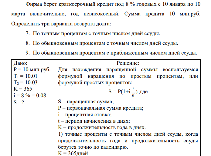 Фирма берет краткосрочный кредит под 8 % годовых с 10 января по 10 марта включительно, год невисокосный. Сумма кредита 10 млн.руб. Определить три варианта возврата долга: 7. По точным процентам с точным числом дней ссуды. 8. По обыкновенным процентам с точным числом дней ссуды. 9. По обыкновенным процентам с приближенным числом дней ссуды.  